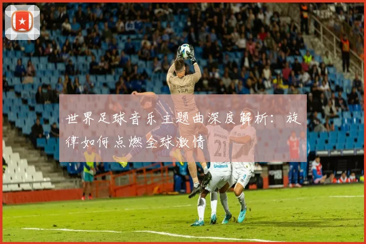 世界足球音乐主题曲深度解析：旋律如何点燃全球激情