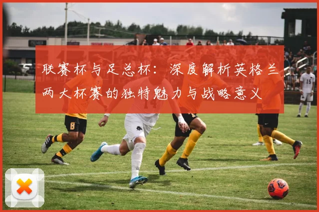 联赛杯与足总杯：深度解析英格兰两大杯赛的独特魅力与战略意义
