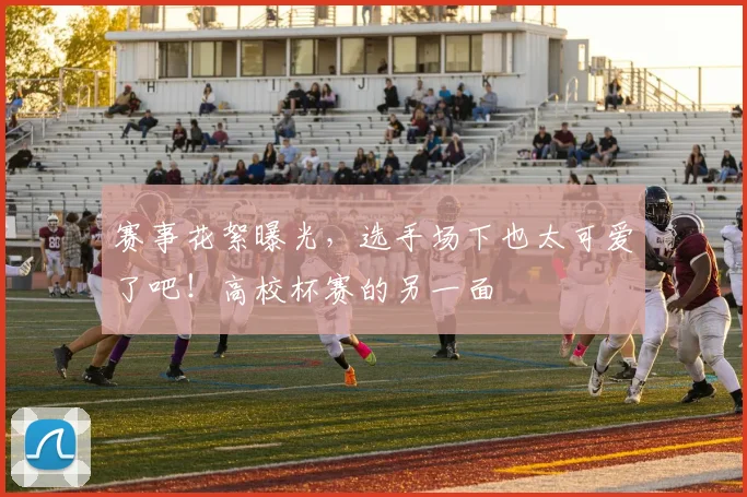 赛事花絮曝光，选手场下也太可爱了吧！高校杯赛的另一面