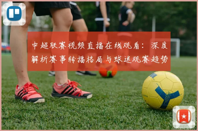 中超联赛视频直播在线观看:深度解析赛事转播格局与球迷观赛趋势