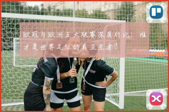 欧冠与欧洲五大联赛深度对比：谁才是世界足坛的真正王者？