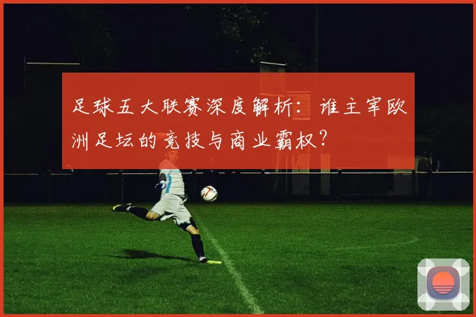 足球五大联赛深度解析:谁主宰欧洲足坛的竞技与商业霸权?