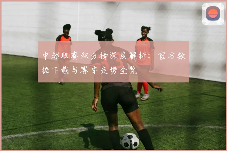 中超联赛积分榜深度解析：官方数据下载与赛季走势全览