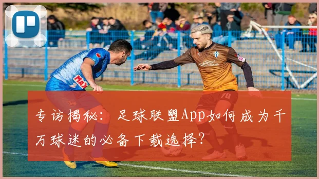 专访揭秘：足球联盟App如何成为千万球迷的必备下载选择？