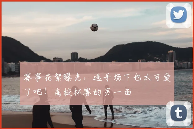赛事花絮曝光，选手场下也太可爱了吧！高校杯赛的另一面