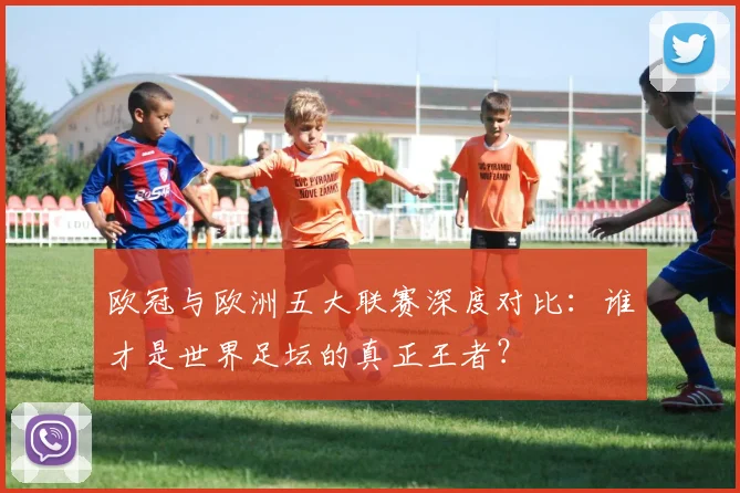 欧冠与欧洲五大联赛深度对比：谁才是世界足坛的真正王者？